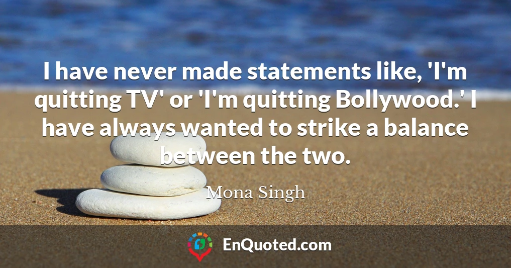 I have never made statements like, 'I'm quitting TV' or 'I'm quitting Bollywood.' I have always wanted to strike a balance between the two.
