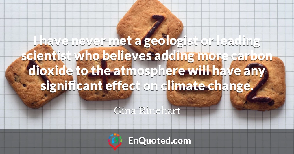 I have never met a geologist or leading scientist who believes adding more carbon dioxide to the atmosphere will have any significant effect on climate change.