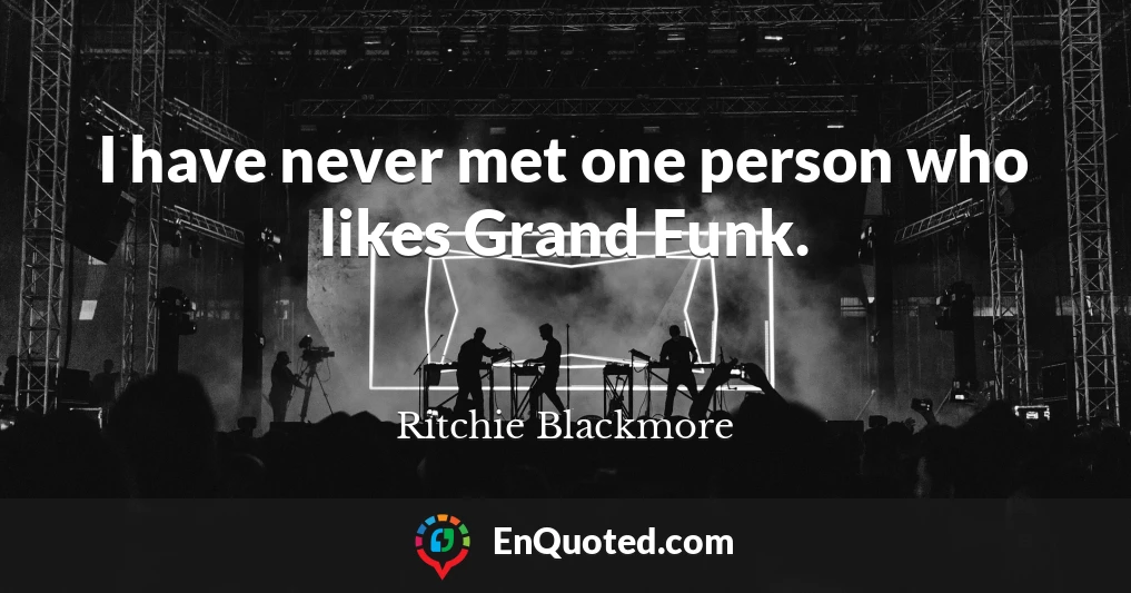 I have never met one person who likes Grand Funk.
