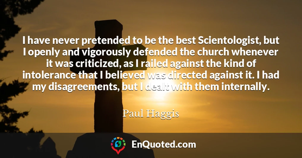 I have never pretended to be the best Scientologist, but I openly and vigorously defended the church whenever it was criticized, as I railed against the kind of intolerance that I believed was directed against it. I had my disagreements, but I dealt with them internally.