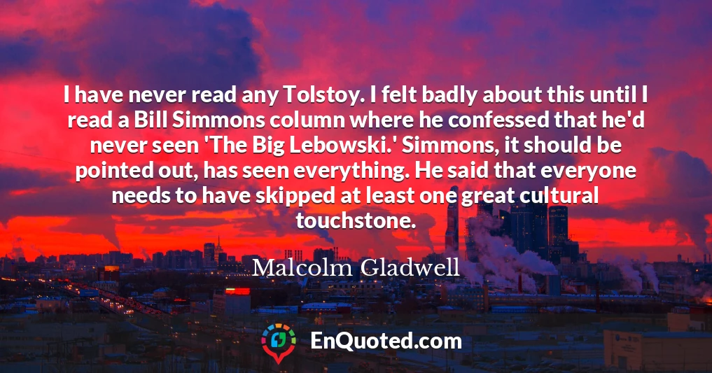 I have never read any Tolstoy. I felt badly about this until I read a Bill Simmons column where he confessed that he'd never seen 'The Big Lebowski.' Simmons, it should be pointed out, has seen everything. He said that everyone needs to have skipped at least one great cultural touchstone.