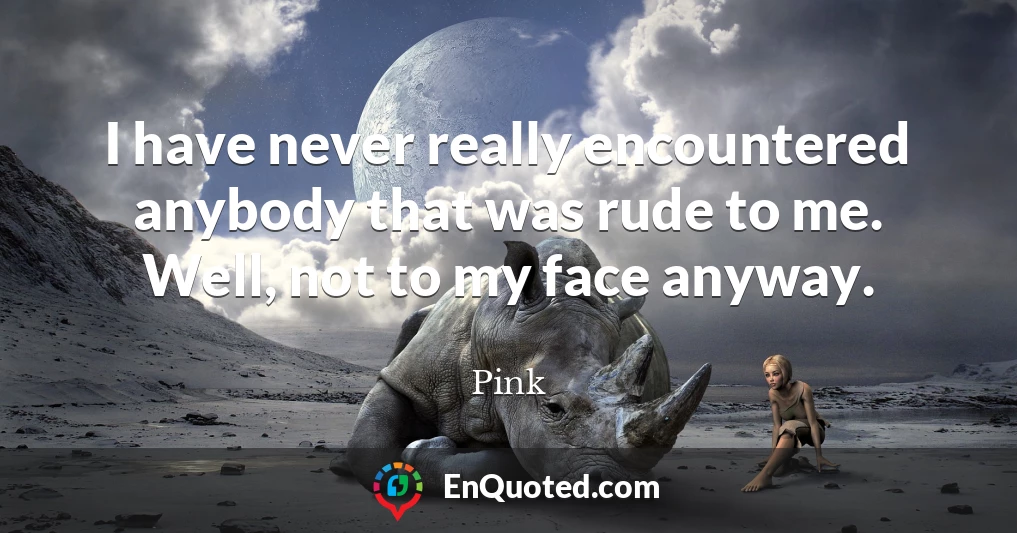 I have never really encountered anybody that was rude to me. Well, not to my face anyway.