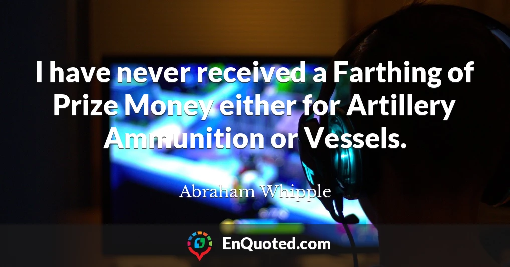 I have never received a Farthing of Prize Money either for Artillery Ammunition or Vessels.