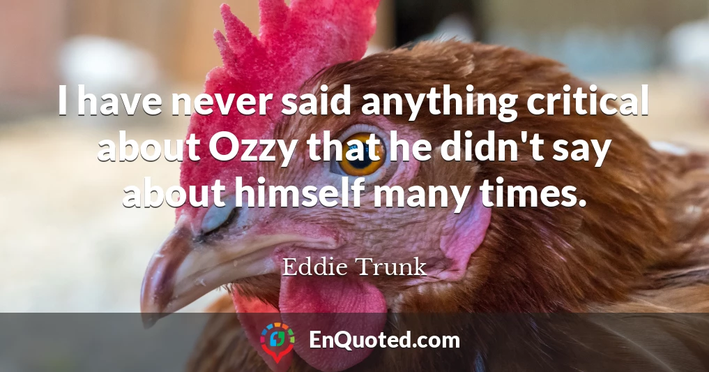 I have never said anything critical about Ozzy that he didn't say about himself many times.