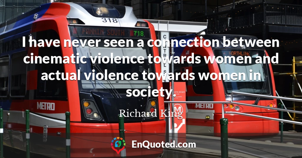 I have never seen a connection between cinematic violence towards women and actual violence towards women in society.