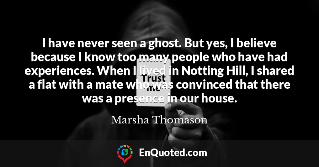 I have never seen a ghost. But yes, I believe because I know too many people who have had experiences. When I lived in Notting Hill, I shared a flat with a mate who was convinced that there was a presence in our house.