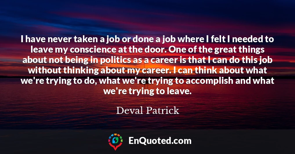 I have never taken a job or done a job where I felt I needed to leave my conscience at the door. One of the great things about not being in politics as a career is that I can do this job without thinking about my career. I can think about what we're trying to do, what we're trying to accomplish and what we're trying to leave.