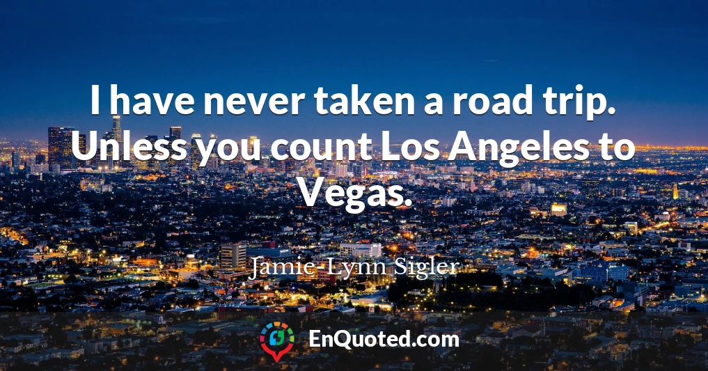 I have never taken a road trip. Unless you count Los Angeles to Vegas.