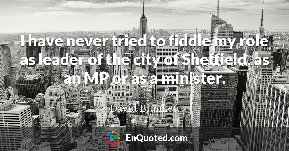 I have never tried to fiddle my role as leader of the city of Sheffield, as an MP or as a minister.