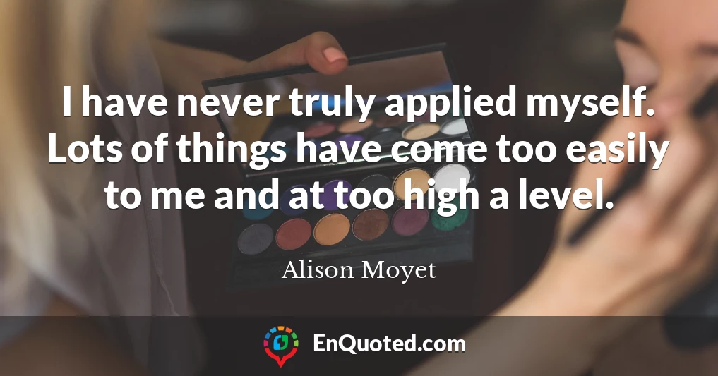 I have never truly applied myself. Lots of things have come too easily to me and at too high a level.