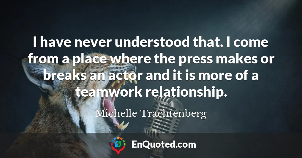 I have never understood that. I come from a place where the press makes or breaks an actor and it is more of a teamwork relationship.