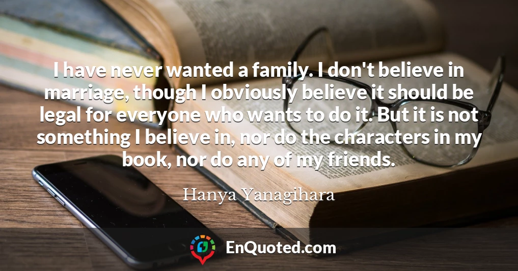 I have never wanted a family. I don't believe in marriage, though I obviously believe it should be legal for everyone who wants to do it. But it is not something I believe in, nor do the characters in my book, nor do any of my friends.