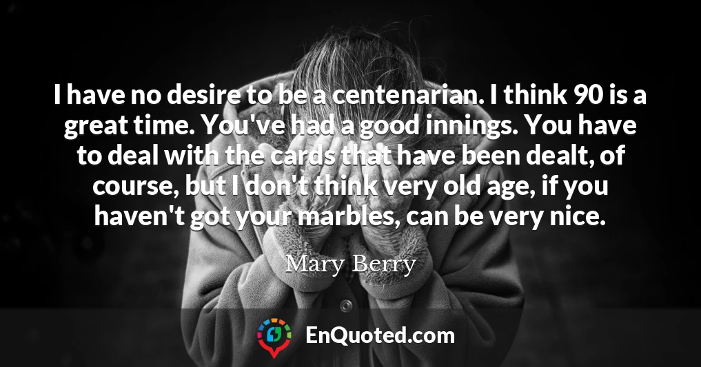 I have no desire to be a centenarian. I think 90 is a great time. You've had a good innings. You have to deal with the cards that have been dealt, of course, but I don't think very old age, if you haven't got your marbles, can be very nice.