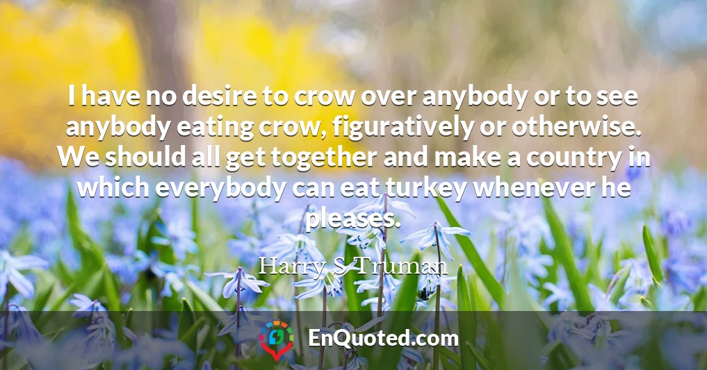 I have no desire to crow over anybody or to see anybody eating crow, figuratively or otherwise. We should all get together and make a country in which everybody can eat turkey whenever he pleases.