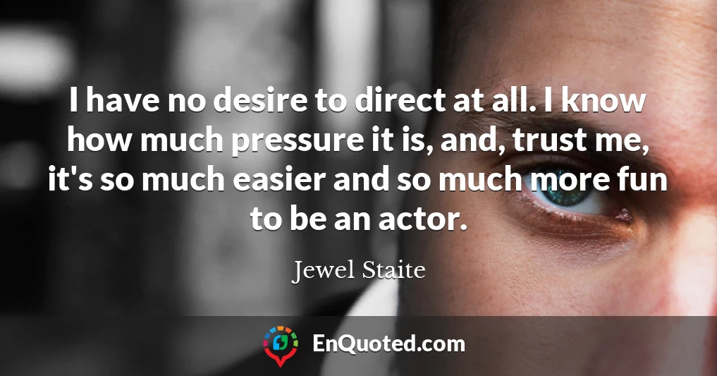 I have no desire to direct at all. I know how much pressure it is, and, trust me, it's so much easier and so much more fun to be an actor.