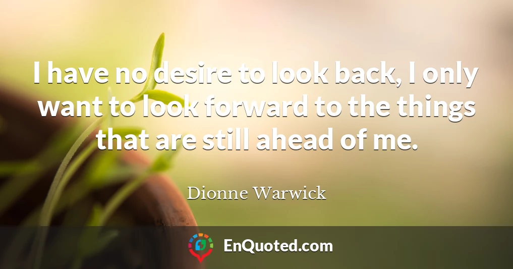 I have no desire to look back, I only want to look forward to the things that are still ahead of me.