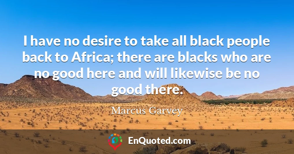 I have no desire to take all black people back to Africa; there are blacks who are no good here and will likewise be no good there.