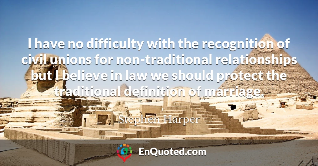 I have no difficulty with the recognition of civil unions for non-traditional relationships but I believe in law we should protect the traditional definition of marriage.