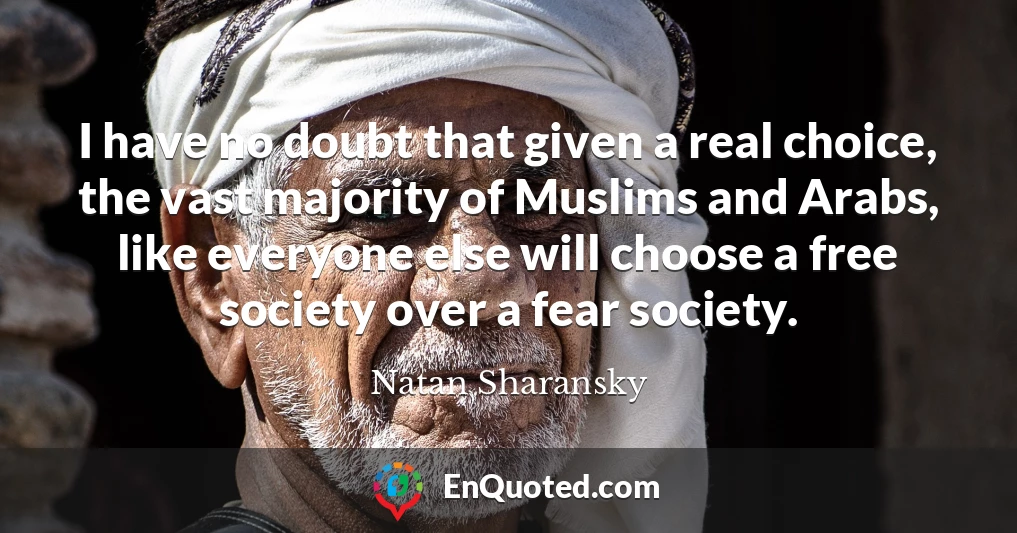 I have no doubt that given a real choice, the vast majority of Muslims and Arabs, like everyone else will choose a free society over a fear society.