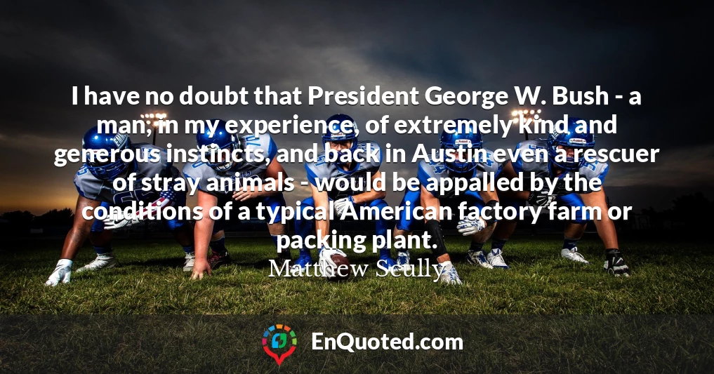 I have no doubt that President George W. Bush - a man, in my experience, of extremely kind and generous instincts, and back in Austin even a rescuer of stray animals - would be appalled by the conditions of a typical American factory farm or packing plant.
