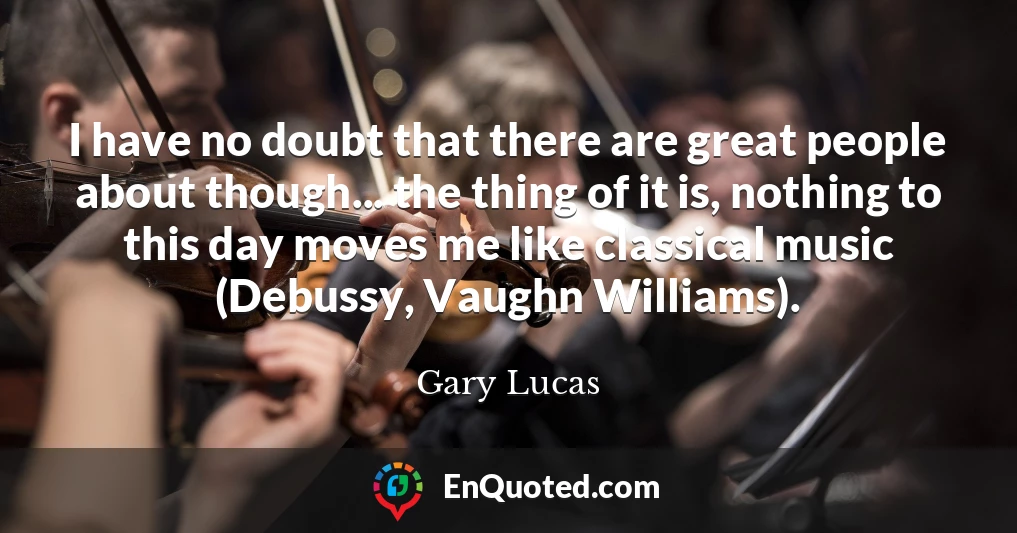 I have no doubt that there are great people about though... the thing of it is, nothing to this day moves me like classical music (Debussy, Vaughn Williams).