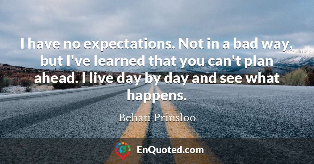 I have no expectations. Not in a bad way, but I've learned that you can't plan ahead. I live day by day and see what happens.