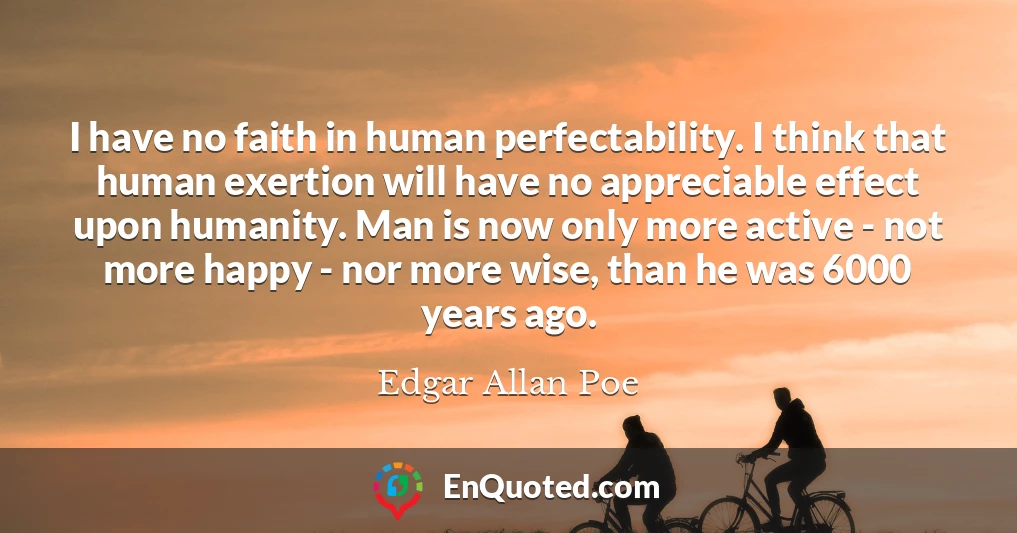 I have no faith in human perfectability. I think that human exertion will have no appreciable effect upon humanity. Man is now only more active - not more happy - nor more wise, than he was 6000 years ago.
