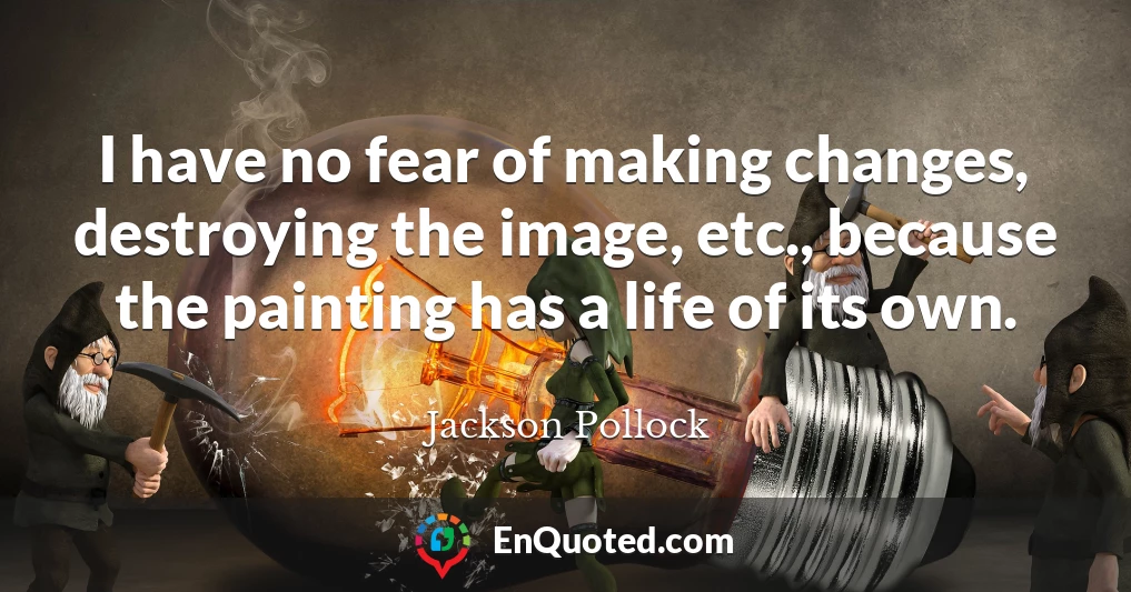 I have no fear of making changes, destroying the image, etc., because the painting has a life of its own.