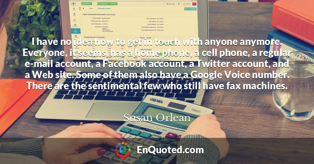 I have no idea how to get in touch with anyone anymore. Everyone, it seems, has a home phone, a cell phone, a regular e-mail account, a Facebook account, a Twitter account, and a Web site. Some of them also have a Google Voice number. There are the sentimental few who still have fax machines.