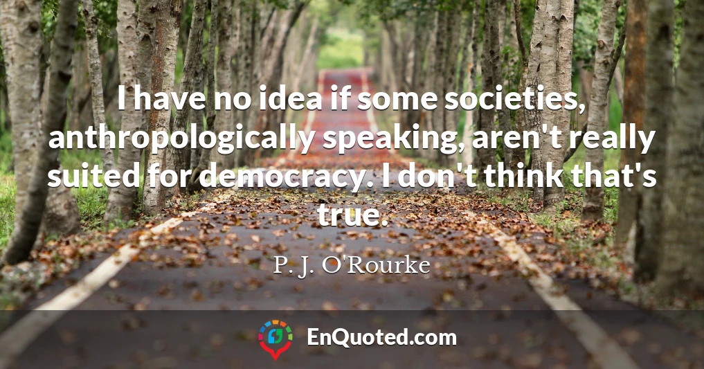 I have no idea if some societies, anthropologically speaking, aren't really suited for democracy. I don't think that's true.