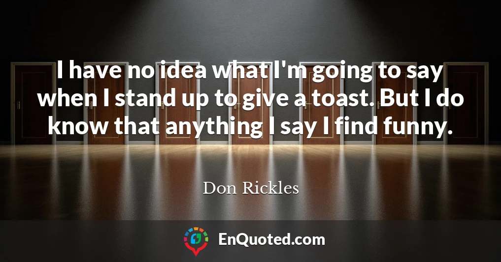 I have no idea what I'm going to say when I stand up to give a toast. But I do know that anything I say I find funny.