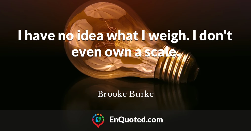 I have no idea what I weigh. I don't even own a scale.