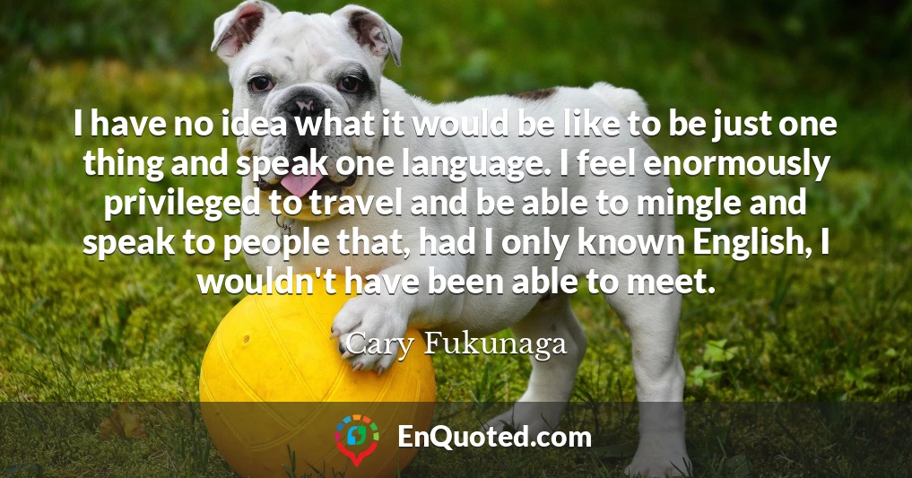I have no idea what it would be like to be just one thing and speak one language. I feel enormously privileged to travel and be able to mingle and speak to people that, had I only known English, I wouldn't have been able to meet.
