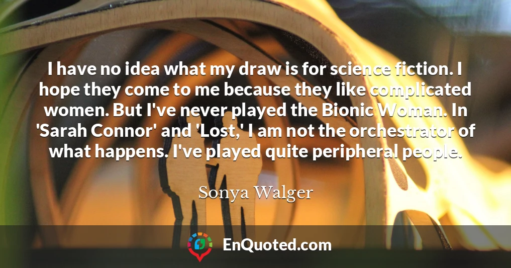 I have no idea what my draw is for science fiction. I hope they come to me because they like complicated women. But I've never played the Bionic Woman. In 'Sarah Connor' and 'Lost,' I am not the orchestrator of what happens. I've played quite peripheral people.