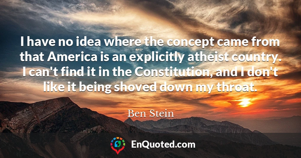 I have no idea where the concept came from that America is an explicitly atheist country. I can't find it in the Constitution, and I don't like it being shoved down my throat.
