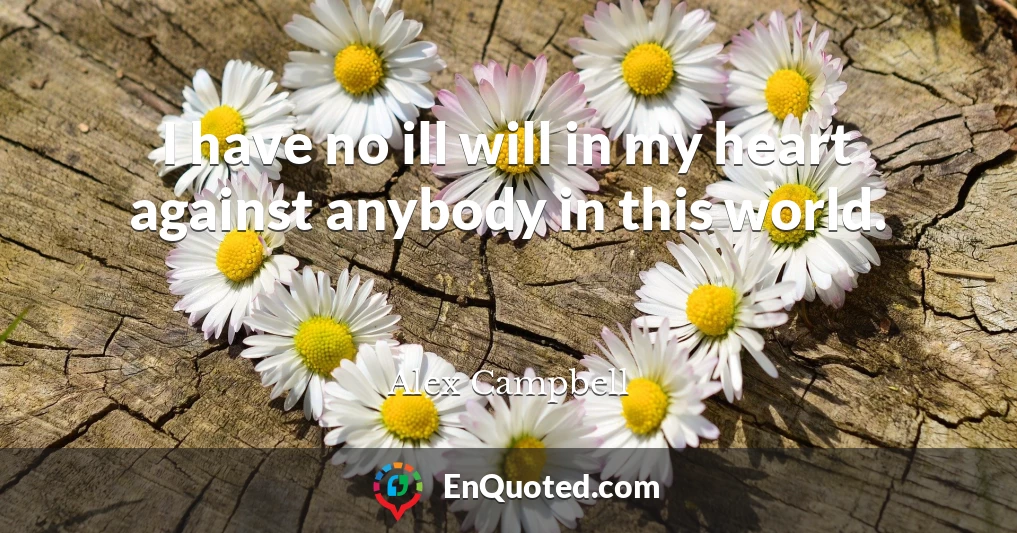 I have no ill will in my heart against anybody in this world.