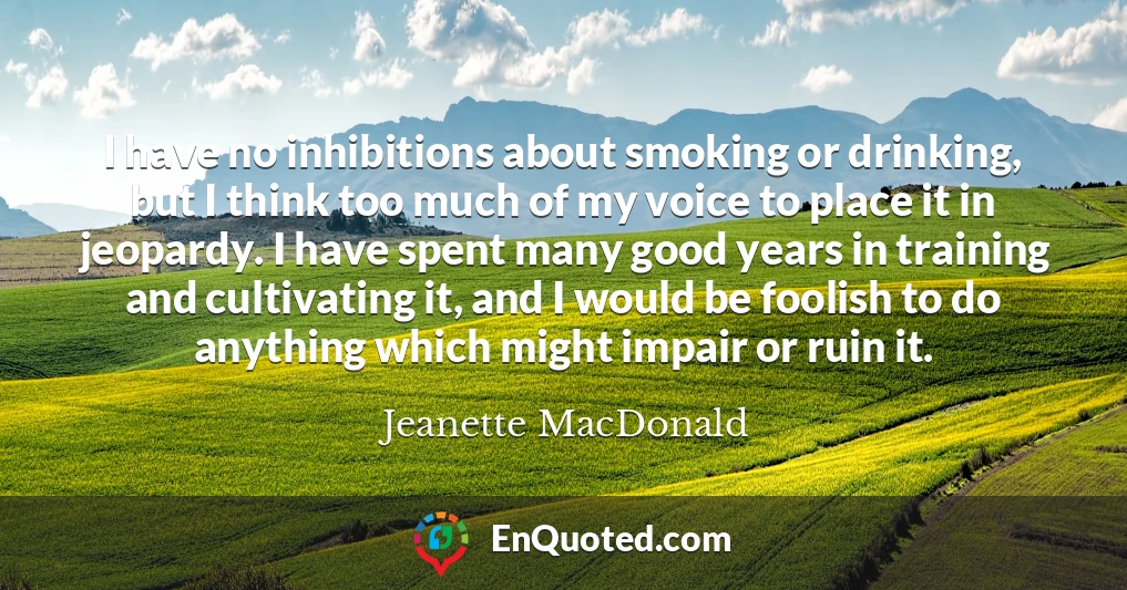 I have no inhibitions about smoking or drinking, but I think too much of my voice to place it in jeopardy. I have spent many good years in training and cultivating it, and I would be foolish to do anything which might impair or ruin it.