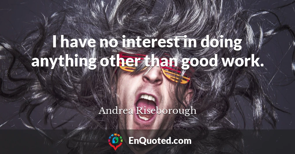 I have no interest in doing anything other than good work.