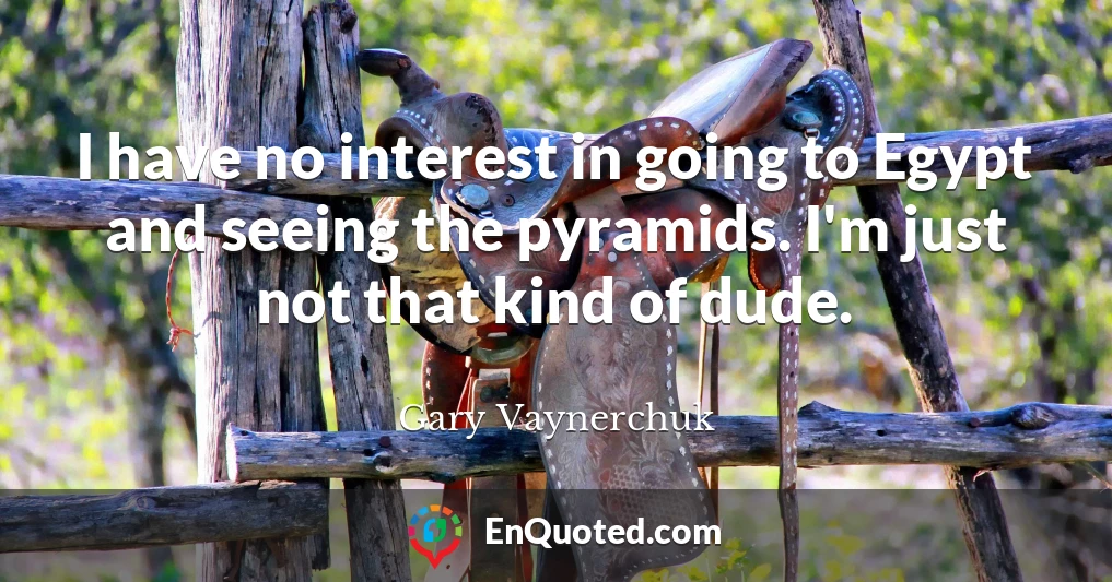 I have no interest in going to Egypt and seeing the pyramids. I'm just not that kind of dude.