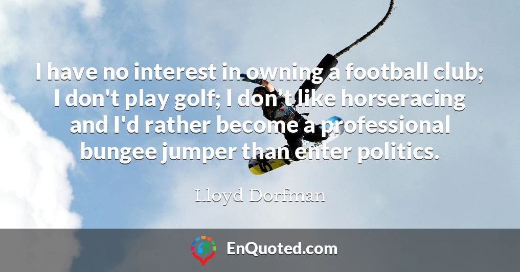 I have no interest in owning a football club; I don't play golf; I don't like horseracing and I'd rather become a professional bungee jumper than enter politics.
