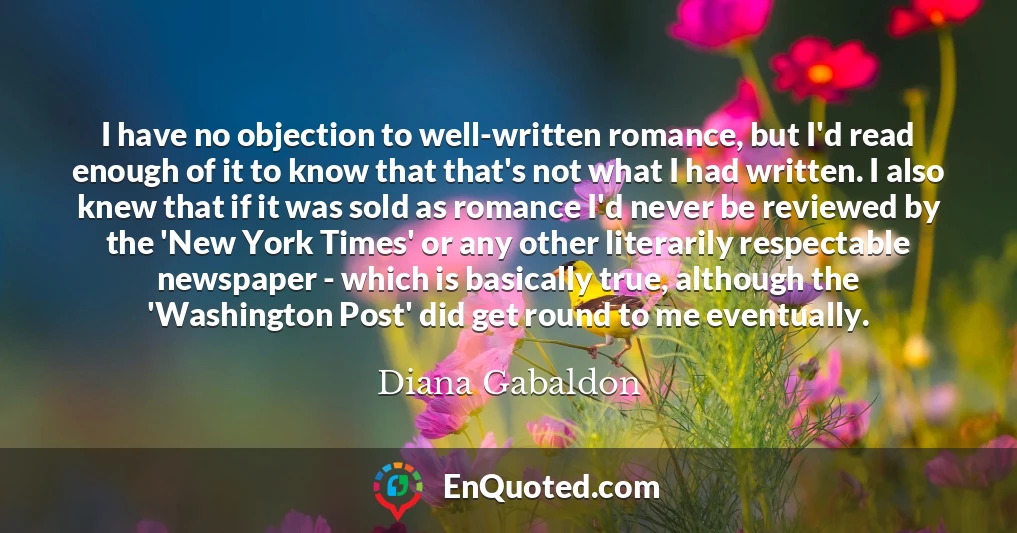 I have no objection to well-written romance, but I'd read enough of it to know that that's not what I had written. I also knew that if it was sold as romance I'd never be reviewed by the 'New York Times' or any other literarily respectable newspaper - which is basically true, although the 'Washington Post' did get round to me eventually.