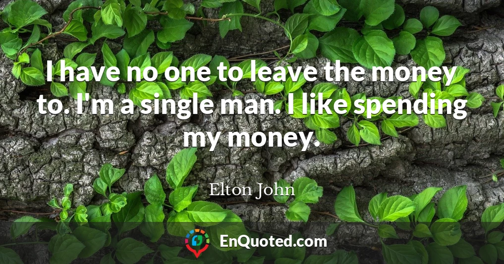 I have no one to leave the money to. I'm a single man. I like spending my money.