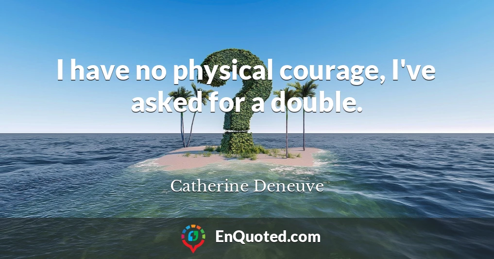 I have no physical courage, I've asked for a double.