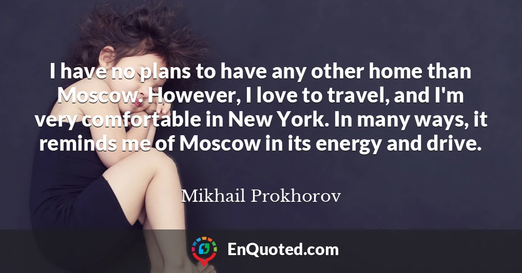 I have no plans to have any other home than Moscow. However, I love to travel, and I'm very comfortable in New York. In many ways, it reminds me of Moscow in its energy and drive.