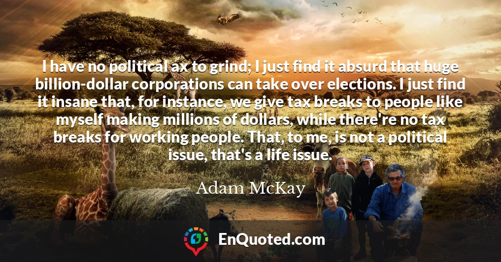 I have no political ax to grind; I just find it absurd that huge billion-dollar corporations can take over elections. I just find it insane that, for instance, we give tax breaks to people like myself making millions of dollars, while there're no tax breaks for working people. That, to me, is not a political issue, that's a life issue.