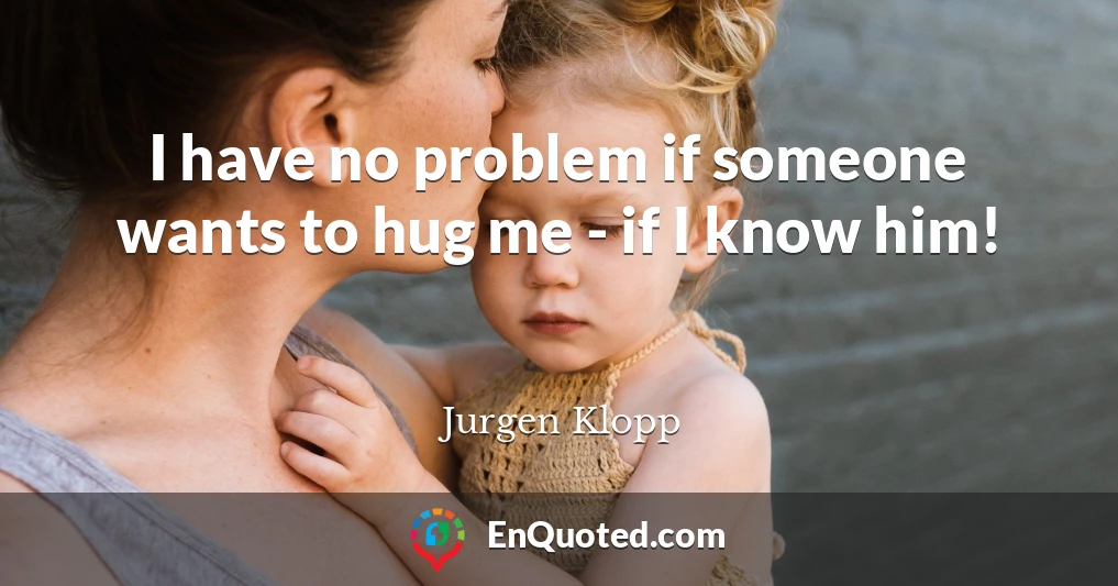 I have no problem if someone wants to hug me - if I know him!