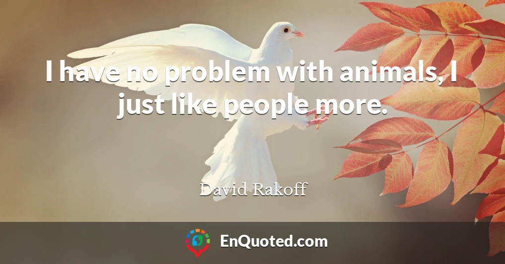 I have no problem with animals, I just like people more.