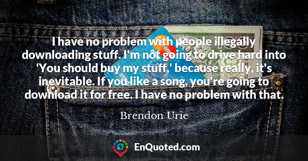 I have no problem with people illegally downloading stuff. I'm not going to drive hard into 'You should buy my stuff,' because really, it's inevitable. If you like a song, you're going to download it for free. I have no problem with that.