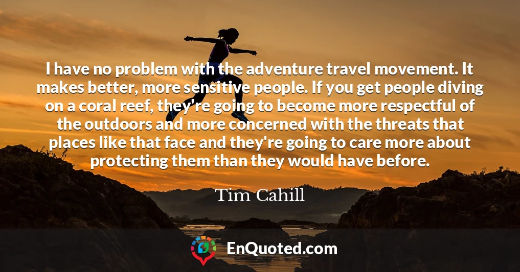 I have no problem with the adventure travel movement. It makes better, more sensitive people. If you get people diving on a coral reef, they're going to become more respectful of the outdoors and more concerned with the threats that places like that face and they're going to care more about protecting them than they would have before.