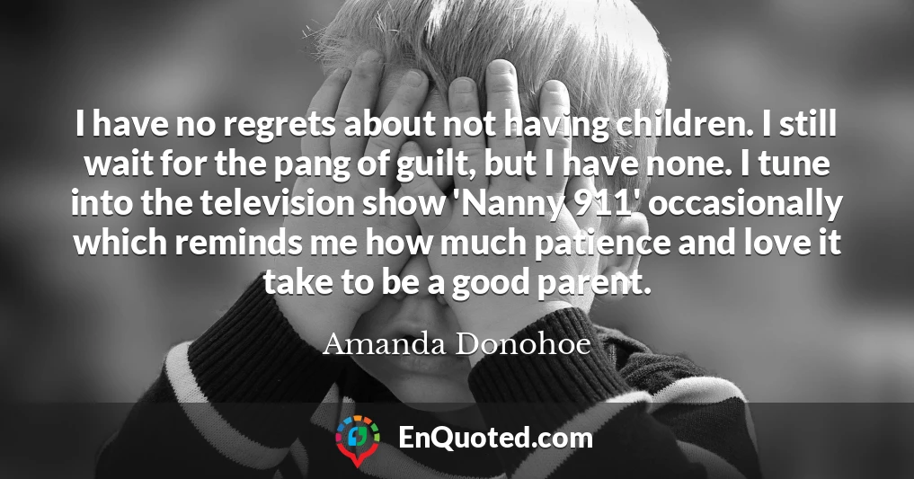 I have no regrets about not having children. I still wait for the pang of guilt, but I have none. I tune into the television show 'Nanny 911' occasionally which reminds me how much patience and love it take to be a good parent.